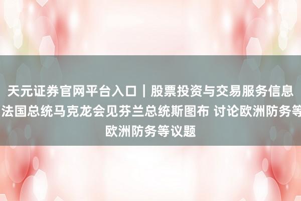 天元证券官网平台入口｜股票投资与交易服务信息整理 法国总统马克龙会见芬兰总统斯图布 讨论欧洲防务等议题
